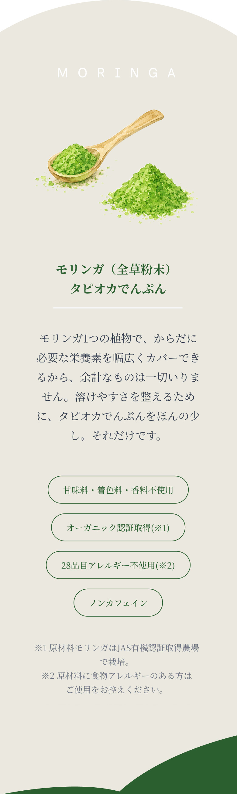 honesty: たった2つの原材料。引き算が、このブランドの誇りです。原材料はモリンガ（全草粉末）とタピオカでんぷんの2つだけ。甘味料・着色料・香料不使用、オーガニック認証取得、28品目アレルギー不使用、ノンカフェイン。
